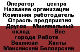 Оператор call-центра › Название организации ­ Компания-работодатель › Отрасль предприятия ­ Другое › Минимальный оклад ­ 15 000 - Все города Работа » Вакансии   . Ханты-Мансийский,Белоярский г.